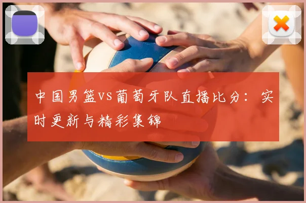 中国男篮vs葡萄牙队直播比分：实时更新与精彩集锦