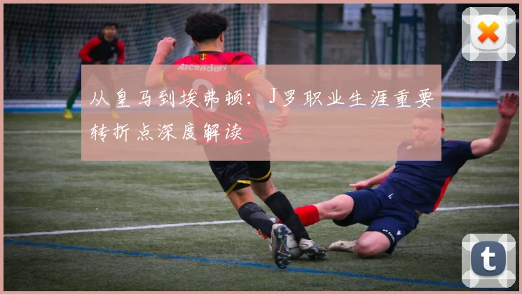 从皇马到埃弗顿：J罗职业生涯重要转折点深度解读