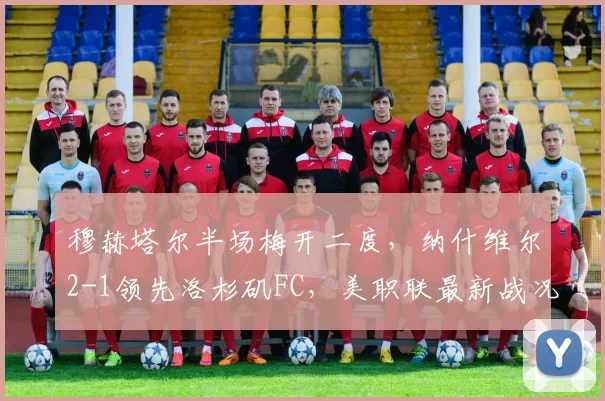 穆赫塔尔半场梅开二度，纳什维尔2-1领先洛杉矶FC，美职联最新战况解析