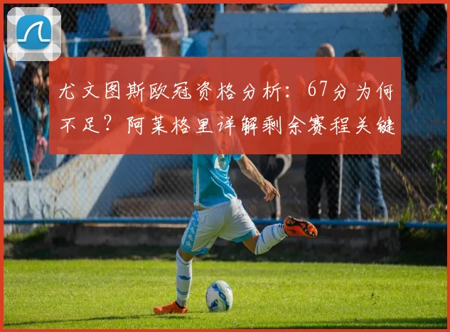 尤文图斯欧冠资格分析：67分为何不足？阿莱格里详解剩余赛程关键点