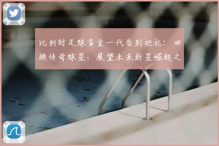 比利时足球黄金一代告别巡礼：回顾传奇球星，展望未来新星崛起之路