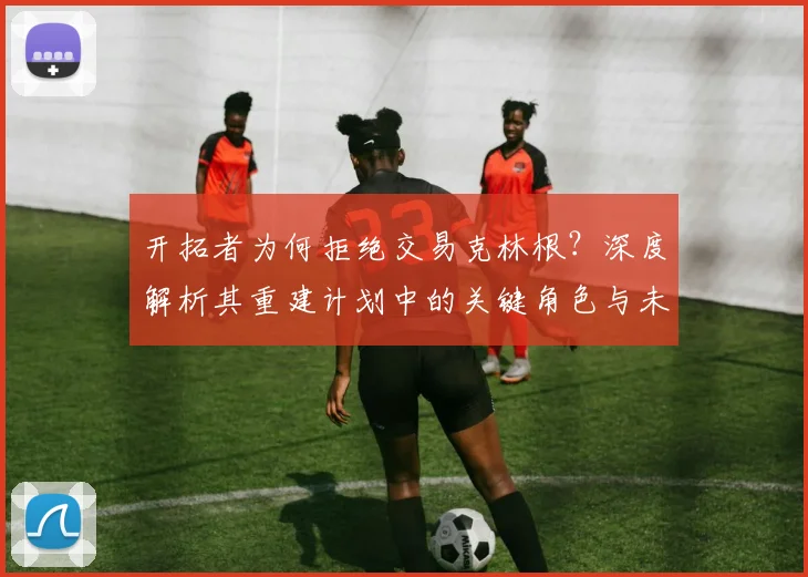 开拓者为何拒绝交易克林根？深度解析其重建计划中的关键角色与未来布局