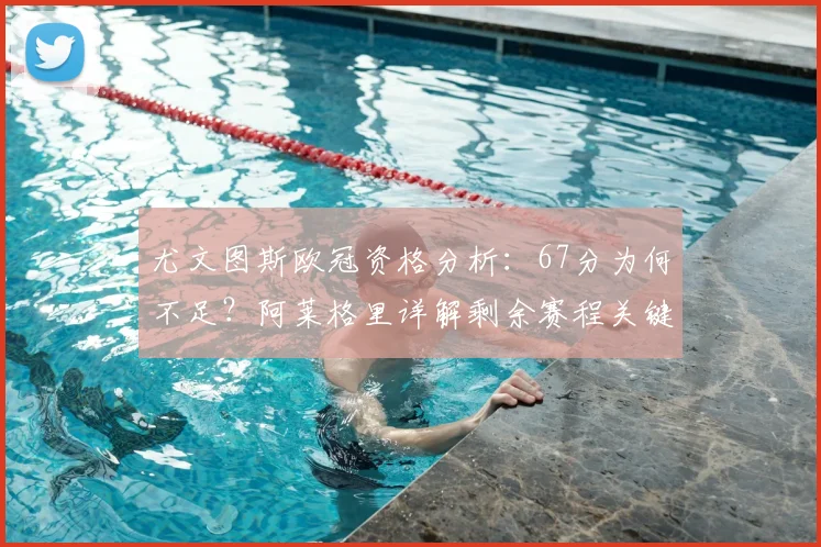 尤文图斯欧冠资格分析：67分为何不足？阿莱格里详解剩余赛程关键点
