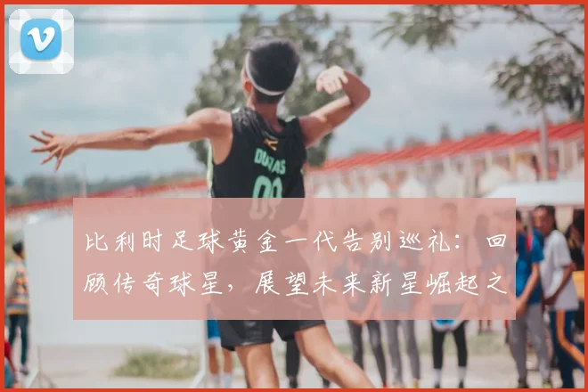 比利时足球黄金一代告别巡礼：回顾传奇球星，展望未来新星崛起之路