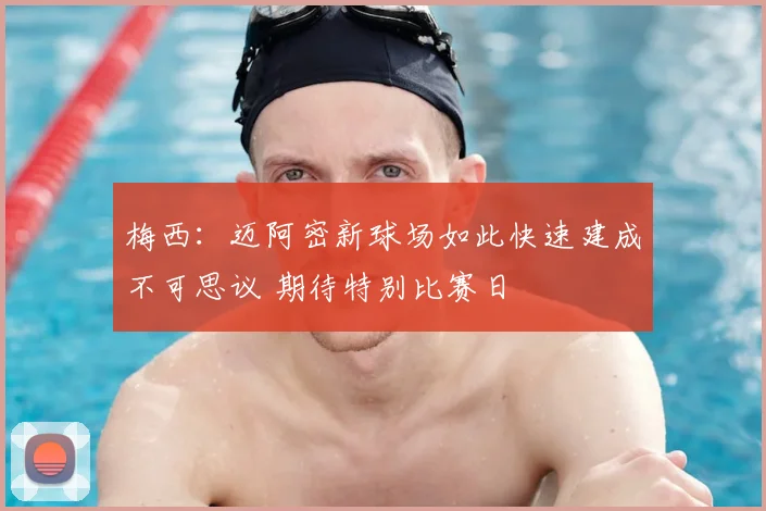 梅西：迈阿密新球场如此快速建成不可思议 期待特别比赛日