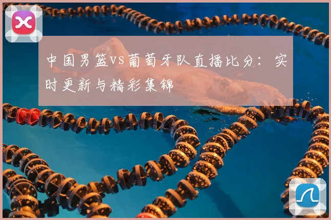 中国男篮vs葡萄牙队直播比分：实时更新与精彩集锦