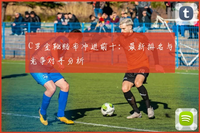 C罗金靴赔率冲进前十：最新排名与竞争对手分析