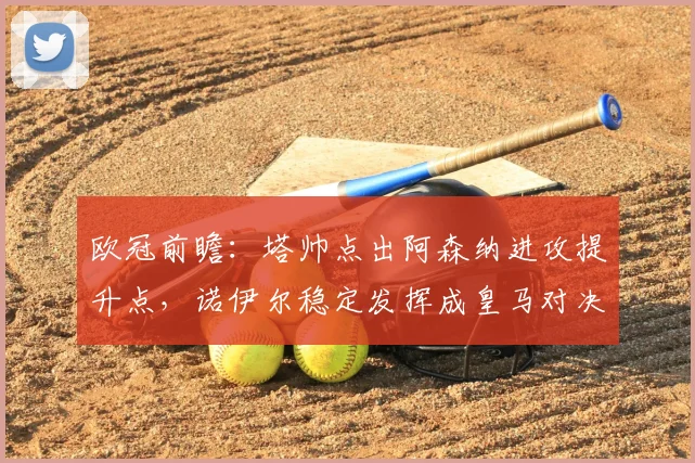 欧冠前瞻：塔帅点出阿森纳进攻提升点，诺伊尔稳定发挥成皇马对决关键