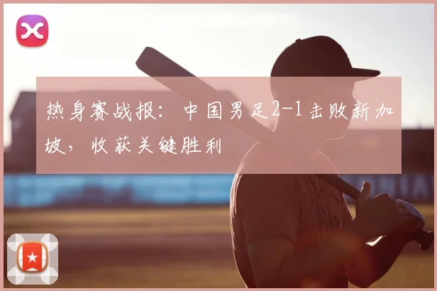 热身赛战报：中国男足2-1击败新加坡，收获关键胜利