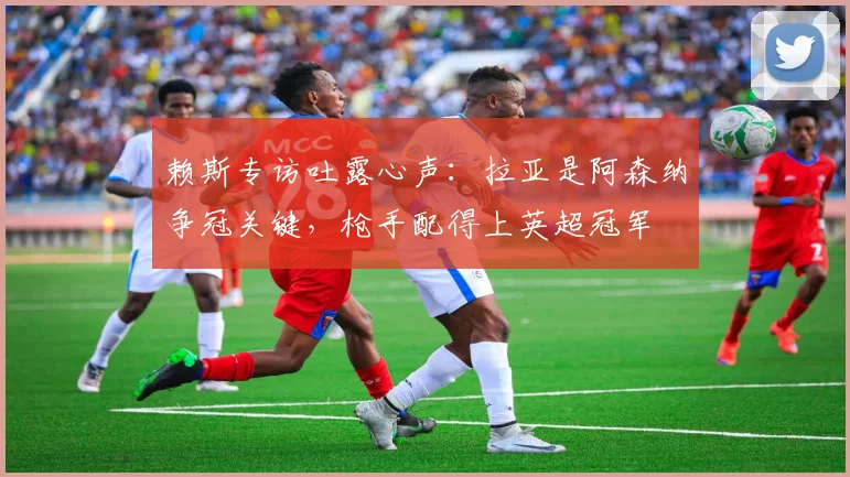 赖斯专访吐露心声：拉亚是阿森纳争冠关键，枪手配得上英超冠军