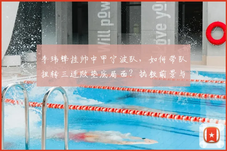 李玮锋挂帅中甲宁波队，如何带队扭转三连败垫底局面？执教前景与球队策略深度分析