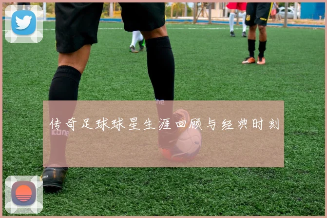 传奇足球球星生涯回顾与经典时刻